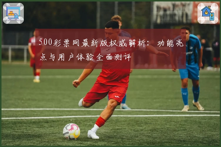 500彩票网最新版权威解析：功能亮点与用户体验全面测评