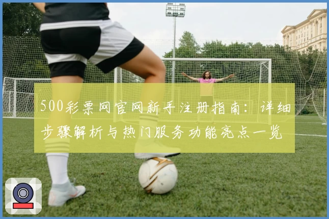 500彩票网官网新手注册指南：详细步骤解析与热门服务功能亮点一览