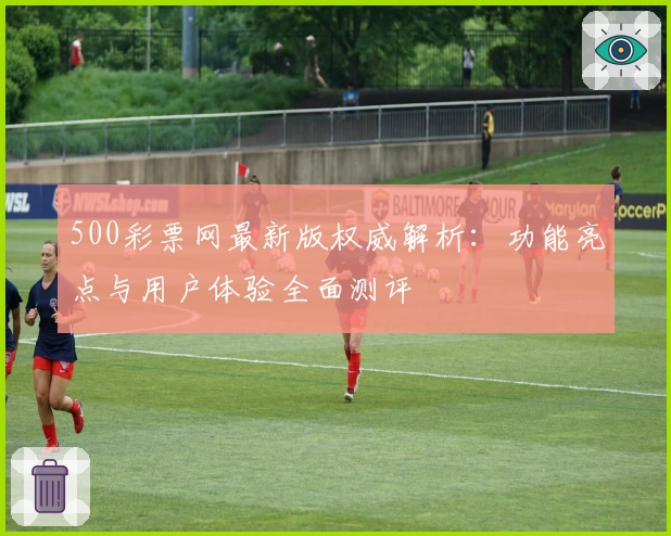 500彩票网最新版权威解析：功能亮点与用户体验全面测评