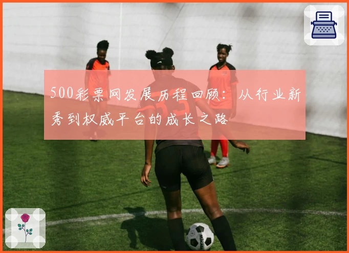 500彩票网发展历程回顾：从行业新秀到权威平台的成长之路