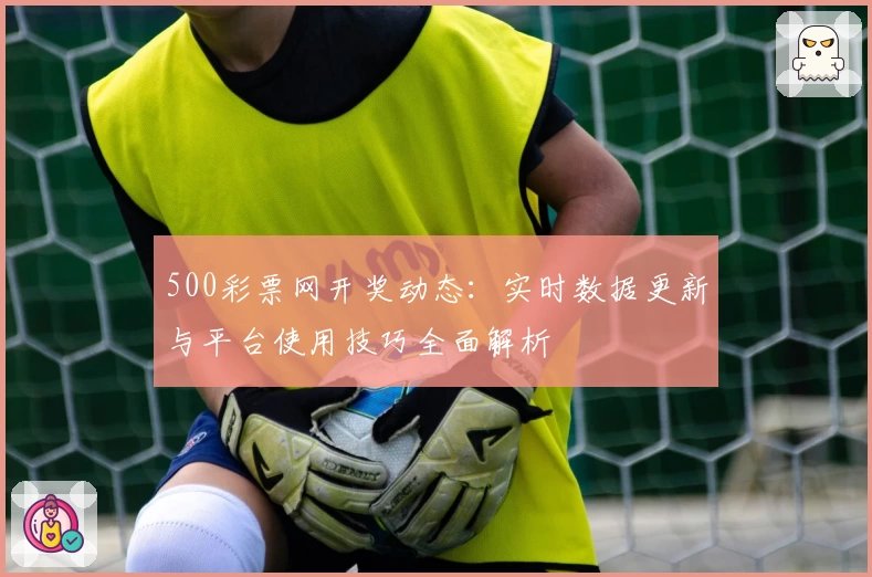 500彩票网开奖动态：实时数据更新与平台使用技巧全面解析