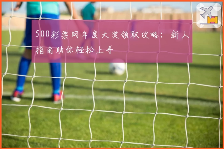 500彩票网年度大奖领取攻略：新人指南助你轻松上手