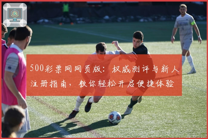 500彩票网网页版：权威测评与新人注册指南，教你轻松开启便捷体验