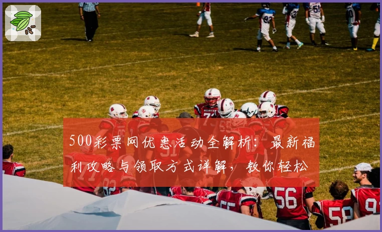 500彩票网优惠活动全解析：最新福利攻略与领取方式详解，教你轻松享受更多精彩