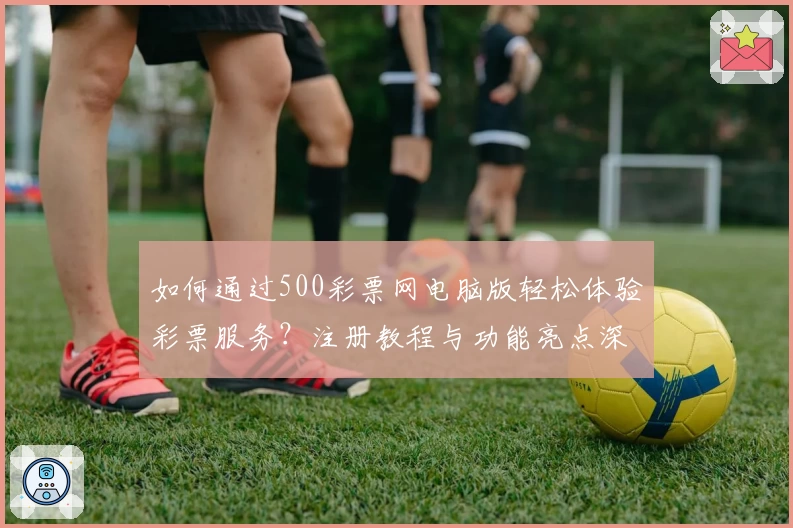 如何通过500彩票网电脑版轻松体验彩票服务？注册教程与功能亮点深入解析