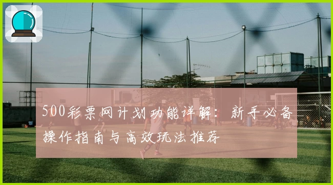 500彩票网计划功能详解：新手必备操作指南与高效玩法推荐