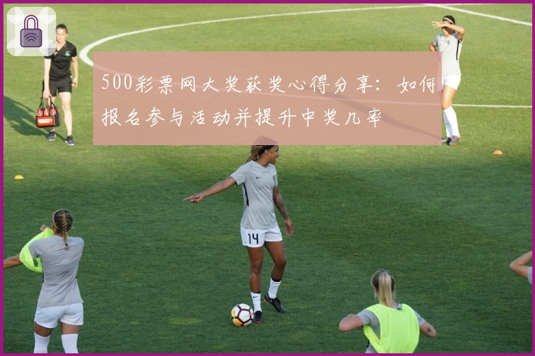 500彩票网大奖获奖心得分享：如何报名参与活动并提升中奖几率