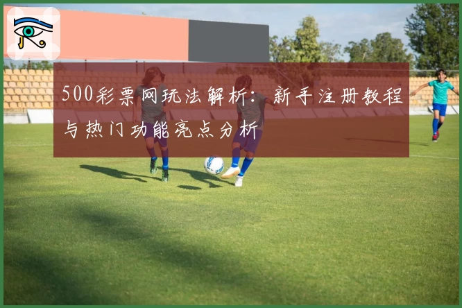 500彩票网玩法解析：新手注册教程与热门功能亮点分析