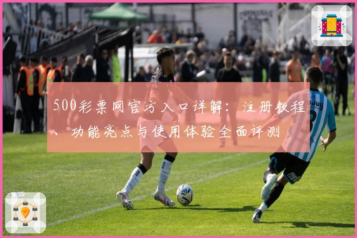 500彩票网官方入口详解：注册教程、功能亮点与使用体验全面评测