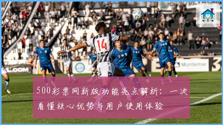 500彩票网新版功能亮点解析：一次看懂核心优势与用户使用体验