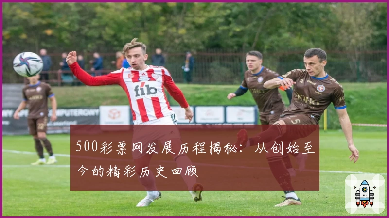 500彩票网发展历程揭秘：从创始至今的精彩历史回顾