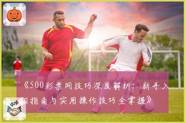 《500彩票网技巧深度解析：新手入门指南与实用操作技巧全掌握》