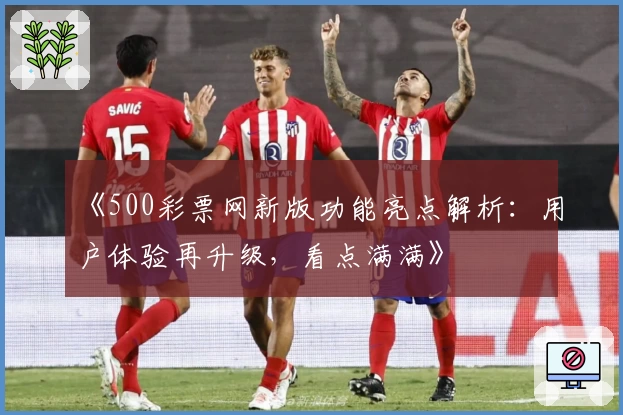 《500彩票网新版功能亮点解析：用户体验再升级，看点满满》