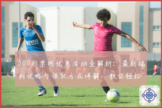 500彩票网优惠活动全解析:最新福利攻略与领取方式详解,教你轻松享受更多精彩