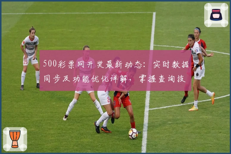 500彩票网开奖最新动态：实时数据同步及功能优化详解，掌握查询技巧更便捷