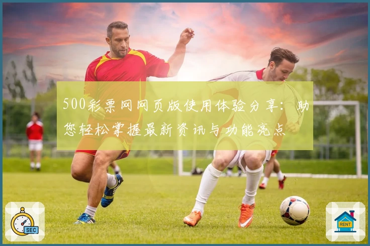 500彩票网网页版使用体验分享：助您轻松掌握最新资讯与功能亮点