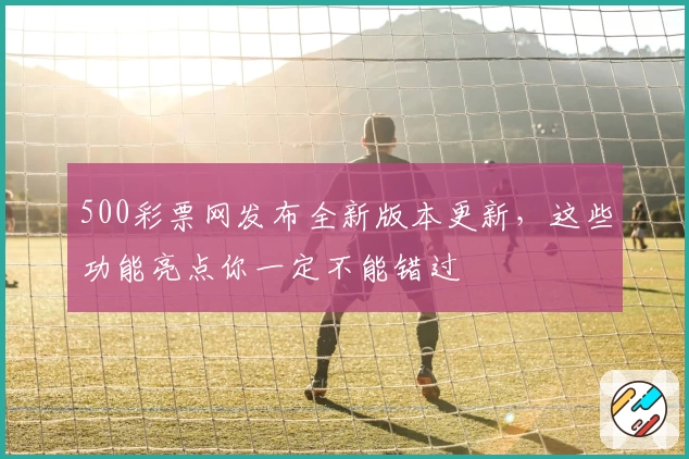 500彩票网发布全新版本更新，这些功能亮点你一定不能错过