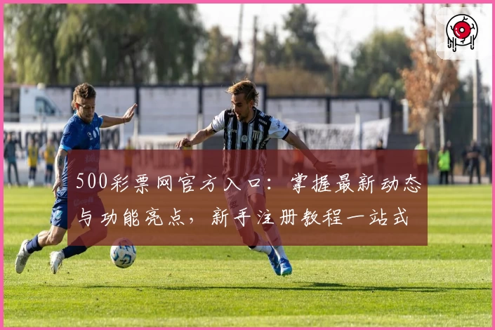 500彩票网官方入口:掌握最新动态与功能亮点,新手注册教程一站式解析