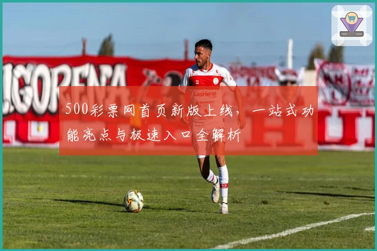 500彩票网首页新版上线,一站式功能亮点与极速入口全解析