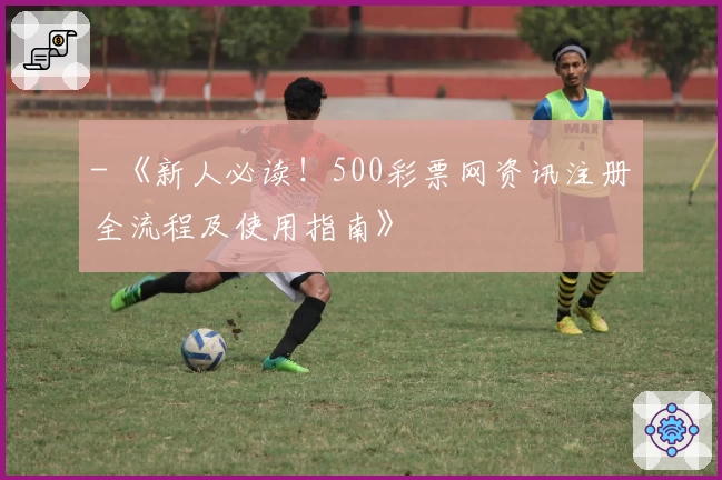 - 《新人必读!500彩票网资讯注册全流程及使用指南》