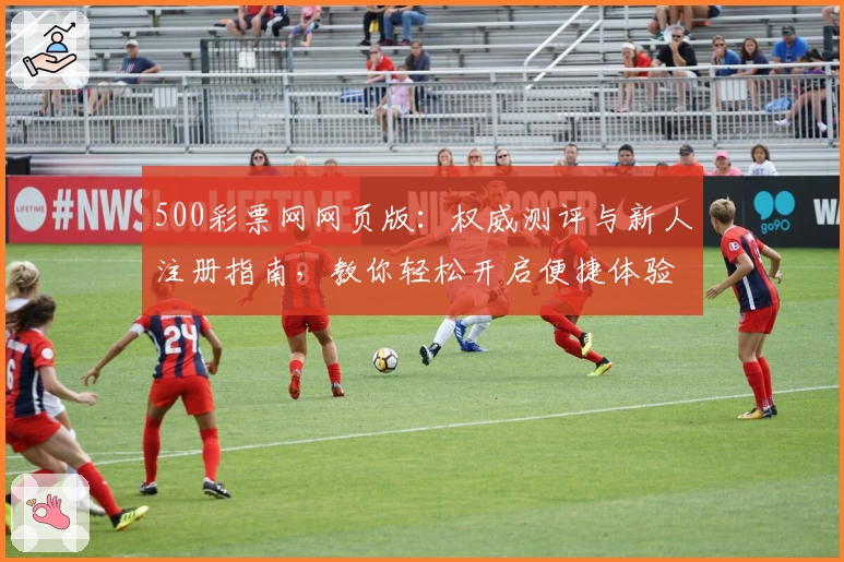 500彩票网网页版:权威测评与新人注册指南,教你轻松开启便捷体验