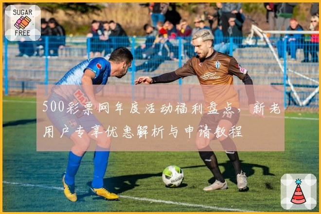 500彩票网年度活动福利盘点,新老用户专享优惠解析与申请教程