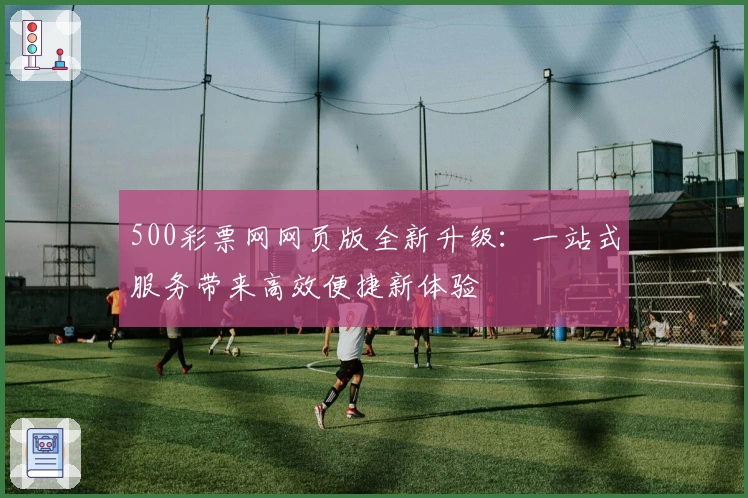500彩票网网页版全新升级:一站式服务带来高效便捷新体验